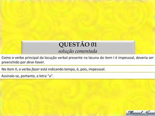 QUESTÃO 01
                                                            solução comentada
Como	
   o	
   verbo	
   principal	
   da	
   locução	
   verbal	
   presente	
   na	
   lacuna	
   do	
   item	
   I	
   é	
   impessoal,	
   deveria	
   ser	
  
preenchido	
  por	
  deve	
  haver.	
  
No	
  item	
  II,	
  o	
  verbo	
  fazer	
  está	
  indicando	
  tempo,	
  é,	
  pois,	
  impessoal.	
  
Assinale-­‐se,	
  portanto,	
  a	
  letra	
  “a”.	
  
 
