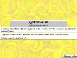 QUESTÃO 02
                                                        solução comentada
O	
  primeiro	
  comentário	
  está	
  correto,	
  pois	
  o	
  verbo	
  contratou	
  é	
  VTD	
  e	
  seu	
  sujeito	
  é	
  proﬁssionais	
  
mal	
  qualiﬁcados.	
  
O	
  segundo	
  comentário	
  está	
  incorreto,	
  pois,	
  no	
  contexto	
  dado,	
  mal	
  é	
  antônimo	
  de	
  bem.	
  
Assinale-­‐se,	
  portanto,	
  a	
  letra	
  “a”.	
  
 