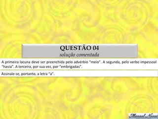 QUESTÃO 04
                                                        solução comentada
A	
  primeira	
  lacuna	
  deve	
  ser	
  preenchida	
  pelo	
  advérbio	
  “meio”.	
  A	
  segunda,	
  pelo	
  verbo	
  impessoal	
  
“havia”.	
  A	
  terceira,	
  por	
  sua	
  vez,	
  por	
  “embrigadas”.	
  
Assinale-­‐se,	
  portanto,	
  a	
  letra	
  “a”.	
  
 