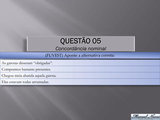 QUESTÃO 05
                                   Concordância nominal
                           (FUVEST) Aponte a alternativa correta:
As garotas disseram “obrigadas”.
Compramos bastante presentes.
Chegou meia abatida aquela garota.
Elas estavam todas arrumadas.
 