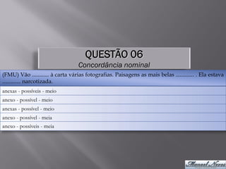 QUESTÃO 06
                                  Concordância nominal
(FMU) Vão ............ à carta várias fotografias. Paisagens as mais belas ............. . Ela estava
............. narcotizada.
anexas - possíveis - meio
anexo - possível - meio
anexas - possível - meio
anexo - possível - meia
anexo - possíveis - meia
 