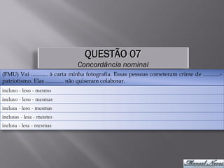 QUESTÃO 07
                                Concordância nominal
(FMU) Vai ............ à carta minha fotografia. Essas pessoas cometeram crime de ............-
patriotismo. Elas ............. não quiseram colaborar.
incluso - leso - mesmo
incluso - leso - mesmas
inclusa - leso - mesmas
inclusas - lesa - mesmo
inclusa - lesa - mesmas
 