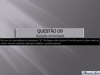 QUESTÃO 09
                                     Solução comentada
Há erro de concordância na alternativa “d”. Na língua culta teríamos Envio-lhe anexos os planos ainda em
estudo e bastantes explicações dadas pelo candidato e secretária atenciosos.
 