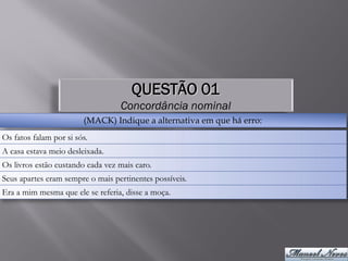 QUESTÃO 01
                                  Concordância nominal
                        (MACK) Indique a alternativa em que há erro:
Os fatos falam por si sós.
A casa estava meio desleixada.
Os livros estão custando cada vez mais caro.
Seus apartes eram sempre o mais pertinentes possíveis.
Era a mim mesma que ele se referia, disse a moça.
 