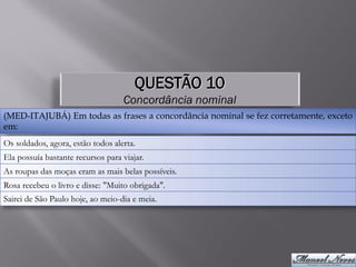 QUESTÃO 10
                                   Concordância nominal
(MED-ITAJUBÁ) Em todas as frases a concordância nominal se fez corretamente, exceto
em:
Os soldados, agora, estão todos alerta.
Ela possuía bastante recursos para viajar.
As roupas das moças eram as mais belas possíveis.
Rosa recebeu o livro e disse: "Muito obrigada".
Sairei de São Paulo hoje, ao meio-dia e meia.
 