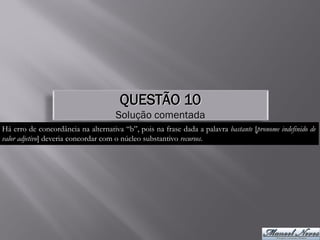 QUESTÃO 10
                                     Solução comentada
Há erro de concordância na alternativa “b”, pois na frase dada a palavra bastante [pronome indefinido de
valor adjetivo] deveria concordar com o núcleo substantivo recursos.
 