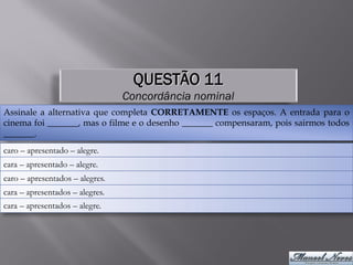 QUESTÃO 11
                                 Concordância nominal
Assinale a alternativa que completa CORRETAMENTE os espaços. A entrada para o
cinema foi _______, mas o filme e o desenho _______ compensaram, pois sairmos todos
_______.
caro – apresentado – alegre.
cara – apresentado – alegre.
caro – apresentados – alegres.
cara – apresentados – alegres.
cara – apresentados – alegre.
 