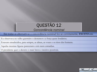QUESTÃO 12
                                   Concordância nominal
  Em todas as alternativas a concordância nominal fez-se corretamente, EXCETO em:
Eu observava no velho guerreiro o destemor e a força quase lendários.
Estavam emudecidos, para sempre, as almas, as vozes e os risos dos homens.
Aquelas mesmas figuras pareceram a nós meio estranhas.
O presidente quer o decreto o mais breve e incisivo possíveis.
 