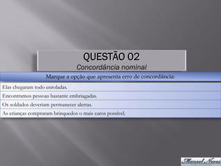 QUESTÃO 02
                                 Concordância nominal
                   Marque a opção que apresenta erro de concordância:
Elas chegaram todo enroladas.
Encontramos pessoas bastante embriagadas.
Os soldados deveriam permanecer alertas.
As crianças compraram brinquedos o mais caros possível.
 