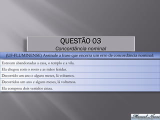 QUESTÃO 03
                                   Concordância nominal
  (UF-FLUMINENSE) Assinale a frase que encerra um erro de concordância nominal:
Estavam abandonadas a casa, o templo e a vila.
Ela chegou com o rosto e as mãos feridas.
Decorrido um ano e alguns meses, lá voltamos.
Decorridos um ano e alguns meses, lá voltamos.
Ela comprou dois vestidos cinza.
 