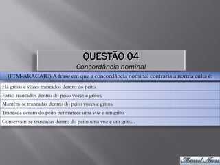 QUESTÃO 04
                                  Concordância nominal
  (FTM-ARACAJU) A frase em que a concordância nominal contraria a norma culta é:
Há gritos e vozes trancados dentro do peito.
Estão trancados dentro do peito vozes e gritos.
Mantêm-se trancadas dentro do peito vozes e gritos.
Trancada dentro do peito permanece uma voz e um grito.
Conservam-se trancadas dentro do peito uma voz e um grito. .
 
