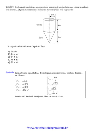 4)	
  (ACAFE)	
  Um	
  fazendeiro	
  solicitou	
  a	
  um	
  engenheiro	
  o	
  projeto	
  de	
  um	
  depósito	
  para	
  estocar	
  a	
  ração	
  de	
  
seus	
  animais.	
  	
  A	
  figura	
  abaixo	
  mostra	
  o	
  esboço	
  do	
  depósito	
  criado	
  pelo	
  engenheiro.	
  	
  
       	
  
                                                                                                                                                                                                                                 2m




                                                                                                                        Cilindro                                                                                                      4m




                                                                                                                                              Cone                                                                                    6m


                                                                                                                                                                                                                                             	
  
                                                                                                                                                                                                                          	
  
       A	
  capacidade	
  total	
  desse	
  depósito	
  é	
  de:	
  	
  
       	
  
       a) 96	
  π	
  m3	
  
       b)     24	
  π	
  m3	
  
       c)     64	
  π	
  m3	
  
       d)     48	
  π	
  m3	
  
       e)     72	
  π	
  m3	
  
	
  
	
  
Resolução:	
   Para	
  calcular	
  a	
  capacidade	
  do	
  depósito	
  precisamos	
  determinar	
  o	
  volume	
  do	
  cone	
  e	
  
	
                     do	
  cilindro:	
  

	
  
	
  
                                                   	
  	
  	
  	
  	
  	
  	
  	
  	
  	
  	
  	
  	
  	
  	
  	
  	
  	
  	
  	
  	
  	
  	
  	
  	
  	
  	
  	
  	
  	
  	
  	
  	
  	
  	
  	
  	
  	
  	
  	
  	
                 	
  
	
  
	
  
	
  
                       Dessa	
  forma	
  o	
  volume	
  do	
  depósito	
  é	
  Vcil	
  +	
  V	
  cone	
  =	
  24π	
  m³	
  
	
  
	
  
	
  
	
  
	
  
	
  




                                               www.matematicadegraca.com.br	
  	
  
 