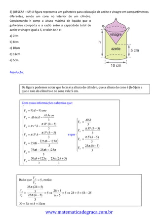 5)	
  (UFSCAR	
  –	
  SP)	
  A	
  figura	
  representa	
  um	
  galheteiro	
  para	
  colocação	
  de	
  azeite	
  e	
  vinagre	
  em	
  compartimentos	
  
diferentes,	
   sendo	
   um	
   cone	
   no	
   interior	
   de	
   um	
   cilindro.	
  
Considerando	
   h	
   como	
   a	
   altura	
   máxima	
   de	
   liquido	
   que	
   o	
  
galheteiro	
   comporta	
   e	
   a	
   razão	
   entre	
   a	
   capacidade	
   total	
   de	
  
azeite	
  e	
  vinagre	
  igual	
  a	
  5,	
  o	
  valor	
  de	
  h	
  é:	
  
a)	
  7cm	
  
b)	
  8cm	
  
c)	
  10cm	
  
d)	
  12cm	
  
e)	
  5cm	
  
	
  
Resolução:	
  
	
  
	
  
                 Da	
  figura	
  podemos	
  notar	
  que	
  h	
  cm	
  é	
  a	
  altura	
  do	
  cilindro,	
  que	
  a	
  altura	
  do	
  cone	
  é	
  (h-­‐5)cm	
  e	
  
	
               que	
  o	
  raio	
  do	
  cilindro	
  e	
  do	
  cone	
  vale	
  5	
  cm.	
  
	
  
	
               Com	
  essas	
  informações	
  sabemos	
  que:	
  
	
  
	
  
	
  
	
  
	
  
	
  
	
                                                                        	
  e	
  que	
                           	
  
	
  
	
  
	
  
	
  
	
  
	
  
	
  
	
  

            Dado	
  que	
                 ,	
  então:	
  



                                                                                                        	
  




                                              www.matematicadegraca.com.br	
  	
  
 