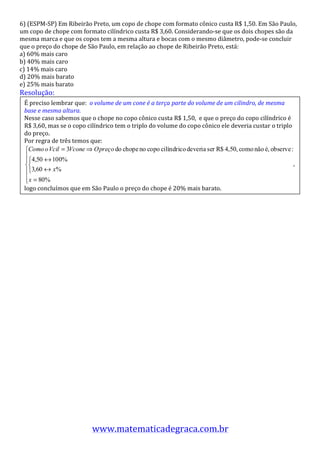 6)	
  (ESPM-­‐SP)	
  Em	
  Ribeirão	
  Preto,	
  um	
  copo	
  de	
  chope	
  com	
  formato	
  cônico	
  custa	
  R$	
  1,50.	
  Em	
  São	
  Paulo,	
  
um	
  copo	
  de	
  chope	
  com	
  formato	
  cilíndrico	
  custa	
  R$	
  3,60.	
  Considerando-­‐se	
  que	
  os	
  dois	
  chopes	
  são	
  da	
  
mesma	
  marca	
  e	
  que	
  os	
  copos	
  tem	
  a	
  mesma	
  altura	
  e	
  bocas	
  com	
  o	
  mesmo	
  diâmetro,	
  pode-­‐se	
  concluir	
  
que	
  o	
  preço	
  do	
  chope	
  de	
  São	
  Paulo,	
  em	
  relação	
  ao	
  chope	
  de	
  Ribeirão	
  Preto,	
  está:	
  
a)	
  60%	
  mais	
  caro	
  
b)	
  40%	
  mais	
  caro	
  
c)	
  14%	
  mais	
  caro	
  
d)	
  20%	
  mais	
  barato	
  
e)	
  25%	
  mais	
  barato	
  
Resolução:	
  
	
   É	
  preciso	
  lembrar	
  que:	
  	
  o	
  volume	
  de	
  um	
  cone	
  é	
  a	
  terça	
  parte	
  do	
  volume	
  de	
  um	
  cilindro,	
  de	
  mesma	
  
	
   base	
  e	
  mesma	
  altura.	
  
	
  	
   Nesse	
  caso	
  sabemos	
  que	
  o	
  chope	
  no	
  copo	
  cônico	
  custa	
  R$	
  1,50,	
  	
  e	
  que	
  o	
  preço	
  do	
  copo	
  cilíndrico	
  é	
  
  R$	
  3,60,	
  mas	
  se	
  o	
  copo	
  cilíndrico	
  tem	
  o	
  triplo	
  do	
  volume	
  do	
  copo	
  cônico	
  ele	
  deveria	
  custar	
  o	
  triplo	
  
  do	
  preço.	
  
  Por	
  regra	
  de	
  três	
  temos	
  que:	
  


                                                                                                                                                                            ,	
  


  logo	
  concluímos	
  que	
  em	
  São	
  Paulo	
  o	
  preço	
  do	
  chope	
  é	
  20%	
  mais	
  barato.	
  




                                            www.matematicadegraca.com.br	
  	
  
 