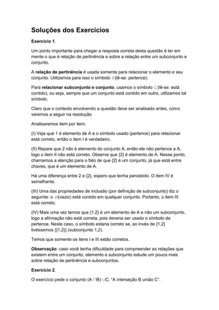 Soluções dos Exercícios
Exercício 1.
Um ponto importante para chegar a resposta correta desta questão é ter em
mente o que é relação de pertinência e sobre a relação entre um subconjunto e
conjunto.
A relação de pertinência é usada somente para relacionar o elemento e seu
conjunto. Utilizamos para isso o símbolo (lê-se: pertence).
Para relacionar subconjunto e conjunto, usamos o símbolo (lê-se: está
contido), ou seja, sempre que um conjunto está contido em outro, utilizamos tal
símbolo.
Claro que o contexto envolvendo a questão deve ser analisado antes, como
veremos a seguir na resolução
Analisaremos item por item.
(I) Veja que 1 é elemento de A e o símbolo usado (pertence) para relacionar
está correto, então o item I é verdadeiro.
(II) Repare que 2 não é elemento do conjunto A, então ele não pertence a A,
logo o item II não está correto. Observe que {2} é elemento de A. Nesse ponto,
chamamos a atenção para o fato de que {2} é um conjunto, já que está entre
chaves, que é um elemento de A.
Há uma diferença entre 2 e {2}, espero que tenha percebido. O item IV é
semelhante.
(III) Uma das propriedades de inclusão (por definição de subconjunto) diz o
seguinte: o (vazio) está contido em qualquer conjunto. Portanto, o item III
está correto.
(IV) Mais uma vez temos que {1,2} é um elemento de A e não um subconjunto,
logo a afirmação não está correta, pois deveria ser usado o símbolo de
pertence. Neste caso, o símbolo estaria correto se, ao invés de {1,2}
tivéssemos {{1,2}} (subconjunto 1,2).
Temos que somente os itens I e III estão corretos.
Observação: caso você tenha dificuldade para compreender as relações que
existem entre um conjunto, elemento e subconjunto estude um pouco mais
sobre relação de pertinência e subconjuntos.
Exercício 2.
O exercício pede o conjunto (A B) C, “A interseção B união C”.
 