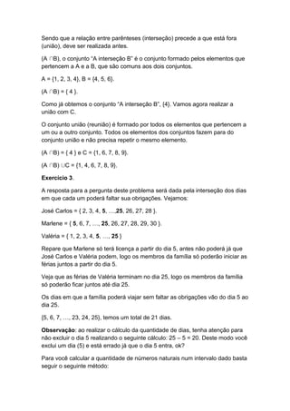 Sendo que a relação entre parênteses (interseção) precede a que está fora
(união), deve ser realizada antes.
(A B), o conjunto “A interseção B” é o conjunto formado pelos elementos que
pertencem a A e a B, que são comuns aos dois conjuntos.
A = {1, 2, 3, 4}, B = {4, 5, 6}.
(A B) = { 4 }.
Como já obtemos o conjunto “A interseção B”, {4}. Vamos agora realizar a
união com C.
O conjunto união (reunião) é formado por todos os elementos que pertencem a
um ou a outro conjunto. Todos os elementos dos conjuntos fazem para do
conjunto união e não precisa repetir o mesmo elemento.
(A B) = { 4 } e C = {1, 6, 7, 8, 9}.
(A B) C = {1, 4, 6, 7, 8, 9}.
Exercício 3.
A resposta para a pergunta deste problema será dada pela interseção dos dias
em que cada um poderá faltar sua obrigações. Vejamos:
José Carlos = { 2, 3, 4, 5, …,25, 26, 27, 28 }.
Marlene = { 5, 6, 7, …, 25, 26, 27, 28, 29, 30 }.
Valéria = { 1, 2, 3, 4, 5, …, 25 }
Repare que Marlene só terá licença a partir do dia 5, antes não poderá já que
José Carlos e Valéria podem, logo os membros da família só poderão iniciar as
férias juntos a partir do dia 5.
Veja que as férias de Valéria terminam no dia 25, logo os membros da família
só poderão ficar juntos até dia 25.
Os dias em que a família poderá viajar sem faltar as obrigações vão do dia 5 ao
dia 25.
{5, 6, 7, …, 23, 24, 25}, temos um total de 21 dias.
Observação: ao realizar o cálculo da quantidade de dias, tenha atenção para
não excluir o dia 5 realizando o seguinte cálculo: 25 – 5 = 20. Deste modo você
exclui um dia (5) e está errado já que o dia 5 entra, ok?
Para você calcular a quantidade de números naturais num intervalo dado basta
seguir o seguinte método:
 