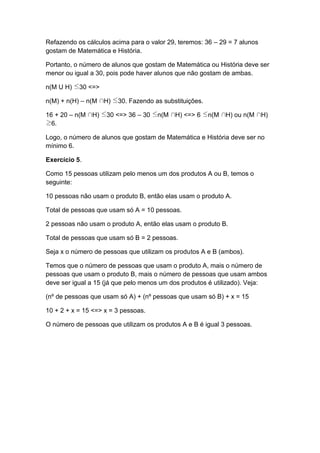 Refazendo os cálculos acima para o valor 29, teremos: 36 – 29 = 7 alunos
gostam de Matemática e História.
Portanto, o número de alunos que gostam de Matemática ou História deve ser
menor ou igual a 30, pois pode haver alunos que não gostam de ambas.
n(M U H) 30 <=>
n(M) + n(H) – n(M H) 30. Fazendo as substituições.
16 + 20 – n(M H) 30 <=> 36 – 30 n(M H) <=> 6 n(M H) ou n(M H)
6.
Logo, o número de alunos que gostam de Matemática e História deve ser no
mínimo 6.
Exercício 5.
Como 15 pessoas utilizam pelo menos um dos produtos A ou B, temos o
seguinte:
10 pessoas não usam o produto B, então elas usam o produto A.
Total de pessoas que usam só A = 10 pessoas.
2 pessoas não usam o produto A, então elas usam o produto B.
Total de pessoas que usam só B = 2 pessoas.
Seja x o número de pessoas que utilizam os produtos A e B (ambos).
Temos que o número de pessoas que usam o produto A, mais o número de
pessoas que usam o produto B, mais o número de pessoas que usam ambos
deve ser igual a 15 (já que pelo menos um dos produtos é utilizado). Veja:
(nº de pessoas que usam só A) + (nº pessoas que usam só B) + x = 15
10 + 2 + x = 15 <=> x = 3 pessoas.
O número de pessoas que utilizam os produtos A e B é igual 3 pessoas.
 