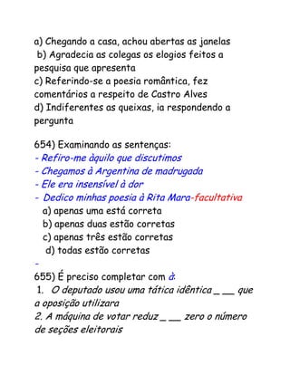 a) Chegando a casa, achou abertas as janelas
b) Agradecia as colegas os elogios feitos a
pesquisa que apresenta
c) Referindo-se a poesia romântica, fez
comentários a respeito de Castro Alves
d) Indiferentes as queixas, ia respondendo a
pergunta
654) Examinando as sentenças:
- Refiro-me àquilo que discutimos
- Chegamos à Argentina de madrugada
- Ele era insensível à dor
- Dedico minhas poesia à Rita Mara-facultativa
a) apenas uma está correta
b) apenas duas estão corretas
c) apenas três estão corretas
d) todas estão corretas
-
655) É preciso completar com à:
1.1 O deputado usou uma tática idêntica _ __ que
a oposição utilizara
2. A máquina de votar reduz _ __ zero o número
de seções eleitorais
 