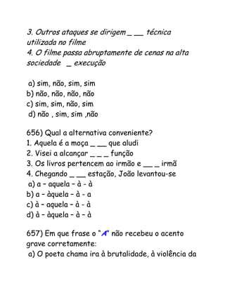 3. Outros ataques se dirigem _ __ técnica
utilizada no filme
4. O filme passa abruptamente de cenas na alta
sociedade _ execução d
e prisioneiros
a) sim, não, sim, sim
b) não, não, não, não
c) sim, sim, não, sim
d) não , sim, sim ,não
656) Qual a alternativa conveniente?
1. Aquela é a moça _ __ que aludi
2. Visei a alcançar _ _ _ função
3. Os livros pertencem ao irmão e __ _ irmã
4. Chegando _ __ estação, João levantou-se
a) a – aquela – à - à
b) a – àquela – à - a
c) à – aquela – à - à
d) à – àquela – à – à
657) Em que frase o “A” não recebeu o acento
grave corretamente:
a) O poeta chama ira à brutalidade, à violência da
 