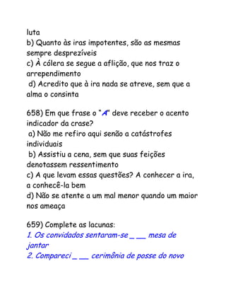 luta
b) Quanto às iras impotentes, são as mesmas
sempre desprezíveis
c) À cólera se segue a aflição, que nos traz o
arrependimento
d) Acredito que à ira nada se atreve, sem que a
alma o consinta
658) Em que frase o “A” deve receber o acento
indicador da crase?
a) Não me refiro aqui senão a catástrofes
individuais
b) Assistiu a cena, sem que suas feições
denotassem ressentimento
c) A que levam essas questões? A conhecer a ira,
a conhecê-la bem
d) Não se atente a um mal menor quando um maior
nos ameaça
659) Complete as lacunas:
1. Os convidados sentaram-se _ __ mesa de
jantar
2. Compareci _ __ cerimônia de posse do novo
 