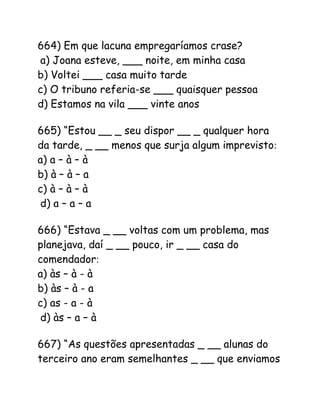 664) Em que lacuna empregaríamos crase?
a) Joana esteve, ___ noite, em minha casa
b) Voltei ___ casa muito tarde
c) O tribuno referia-se ___ quaisquer pessoa
d) Estamos na vila ___ vinte anos
665) “Estou __ _ seu dispor __ _ qualquer hora
da tarde, _ __ menos que surja algum imprevisto:
a) a – à – à
b) à – à – a
c) à – à – à
d) a – a – a
666) “Estava _ __ voltas com um problema, mas
planejava, daí _ __ pouco, ir _ __ casa do
comendador:
a) às – à - à
b) às – à - a
c) as - a - à
d) às – a – à
667) “As questões apresentadas _ __ alunas do
terceiro ano eram semelhantes _ __ que enviamos
 
