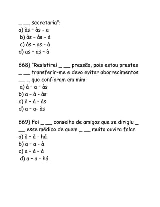 _ __ secretaria”:
a) às – às - a
b) às – às - à
c) às – as - à
d) as – as – à
668) ”Resistirei _ __ pressão, pois estou prestes
_ __ transferir-me e devo evitar aborrecimentos
__ _ que confiaram em mim:
a) à – a – às
b) a – à - às
c) à – à - às
d) a – a- às
669) Foi _ __ conselho de amigos que se dirigiu _
__ esse médico de quem _ __ muito ouvira falar:
a) à – à - há
b) a – a - à
c) a – à – à
d) a – a - há
 