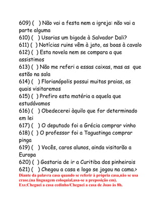 609) ( ) Não vai a festa nem a igreja: não vai a
parte alguma
610) ( ) Usarias um bigode à Salvador Dali?
611) ( ) Notícias ruins vêm à jato, as boas à cavalo
612) ( ) Esta novela nem se compara a que
assistimos
613) ( ) Não me referi a essas caixas, mas as que
estão na sala
614) ( ) Florianópolis possui muitas praias, as
quais visitaremos
615) ( ) Prefiro esta matéria a aquela que
estudávamos
616) ( ) Obedecerei àquilo que for determinado
em lei
617) ( ) O deputado foi a Grécia comprar vinho
618) ( ) O professor foi a Taguatinga comprar
pinga
619) ( ) Vocês, caros alunos, ainda visitarão a
Europa
620) ( ) Gostaria de ir a Curitiba dos pinheirais
621) ( ) Chegou a casa e logo se jogou na cama.>
Diante da palavra casa quando se referir à própria casa,não se usa
crase.(na linguagem coloquial,usa-se a preposição em).
Exs:Cheguei a casa cedinho/Cheguei a casa de Joao às 8h.
 