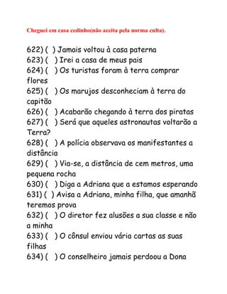 Cheguei em casa cedinho(não aceita pela norma culta).
622) ( ) Jamais voltou à casa paterna
623) ( ) Irei a casa de meus pais
624) ( ) Os turistas foram à terra comprar
flores
625) ( ) Os marujos desconheciam à terra do
capitão
626) ( ) Acabarão chegando à terra dos piratas
627) ( ) Será que aqueles astronautas voltarão a
Terra?
628) ( ) A polícia observava os manifestantes a
distância
629) ( ) Via-se, a distância de cem metros, uma
pequena rocha
630) ( ) Diga a Adriana que a estamos esperando
631) ( ) Avisa a Adriana, minha filha, que amanhã
teremos prova
632) ( ) O diretor fez alusões a sua classe e não
a minha
633) ( ) O cônsul enviou vária cartas as suas
filhas
634) ( ) O conselheiro jamais perdoou a Dona
 