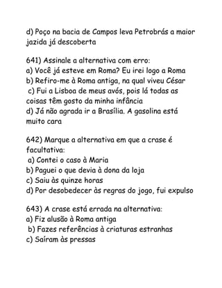 d) Poço na bacia de Campos leva Petrobrás a maior
jazida já descoberta
641) Assinale a alternativa com erro:
a) Você já esteve em Roma? Eu irei logo a Roma
b) Refiro-me à Roma antiga, na qual viveu César
c) Fui a Lisboa de meus avós, pois lá todas as
coisas têm gosto da minha infância
d) Já não agrada ir a Brasília. A gasolina está
muito cara
642) Marque a alternativa em que a crase é
facultativa:
a) Contei o caso à Maria
b) Paguei o que devia à dona da loja
c) Saiu às quinze horas
d) Por desobedecer às regras do jogo, fui expulso
643) A crase está errada na alternativa:
a) Fiz alusão à Roma antiga
b) Fazes referências à criaturas estranhas
c) Saíram às pressas
 
