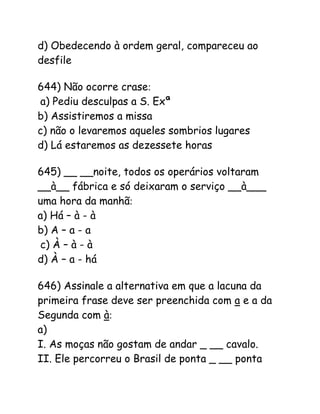 d) Obedecendo à ordem geral, compareceu ao
desfile
644) Não ocorre crase:
a) Pediu desculpas a S. Exª
b) Assistiremos a missa
c) não o levaremos aqueles sombrios lugares
d) Lá estaremos as dezessete horas
645) __ __noite, todos os operários voltaram
__à__ fábrica e só deixaram o serviço __à___
uma hora da manhã:
a) Há – à - à
b) A – a - a
c) À – à - à
d) À – a - há
646) Assinale a alternativa em que a lacuna da
primeira frase deve ser preenchida com a e a da
Segunda com à:
a)
I. As moças não gostam de andar _ __ cavalo.
II. Ele percorreu o Brasil de ponta _ __ ponta
 