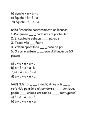 b) aquele – a – à - a
c) àquele – à – à - a
d) àquele – à – a – a
648) Preencha corretamente as lacunas:
1. Dirigiu-se __ _ cada um em particular
2. Encostou a cabeça __ _ parede
3. Todos vão _ _ festa
4. Voltou apressado __ _ casa do pai
5. O carro estava _ __ uma distância de 50
passos
a) a – a – à – a – a
b) a – à – a – a- à
c) a – à – a – à - a
d) à – a – a – à - a
649) “Ele foi _ __ cidade; dirigiu-se __ _
referida pensão e aí, pondo-se __ _ vontade,
pediu _ __ criada um cozido _ __ portuguesa”:
a) à – à – a – a – à
b) à – a – a – a – à
 