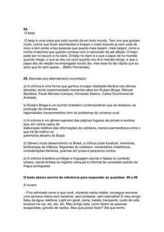 04.
 O beijo

 O beijo é uma coisa que todo mundo dá em todo mundo. Tem uns que gostam
muito, outros que ficam aborrecidos e limpam o rosto dizendo já vem você de
novo e tem ainda umas pessoas que quanto mais beijam, mais beijam, como a
minha irmãzinha que quando começa com o namorado dá até aflição. O beijo
pode ser no escuro e no claro. O beijo no claro é o que o papai dá na mamãe
quando chega, o que eu dou na vovó quando vou lá e mamãe obriga, e que o
papai deu de raspão na empregada noutro dia, mas esse foi tão rápido que eu
acho que foi sem querer... (Millôr Fernandes)


05. Assinale a(s) alternativa(s) incorreta(s):

a) A crônica é uma forma que ganhou invulgar vitalidade literária nas últimas
décadas, tendo experimentado momentos altos em Rubem Braga, Manuel
Bandeira, Paulo Mendes Campos, Fernando Sabino, Carlos Drummond de
Andrade.

b) Rubem Braga é um escritor brasileiro contemporâneo que se destacou na
produção de romances
regionalistas comprometidos com os problemas do universo rural.

c) A crônica é um gênero egresso das páginas fugazes de jornais e revistas
que, em certos casos de
elaboração estética das informações do cotidiano, merece permanência entre o
que há de melhor no
patrimônio literário do Brasil.

d) Gênero muito desenvolvido no Brasil, a crônica pode focalizar: memórias,
lembranças da infância, flagrantes do cotidiano, comentários metafísicos,
considerações literárias, poemas em prosa e pequenos contos.

e) A crônica brasileira privilegia a linguagem escrita e falada no contexto
urbano, dando ênfase ao registro coloquial e informal da variedade padrão da
língua portuguesa.


O texto abaixo servirá de referência para responder as questões 06 a 08

A nuvem

 - Fico admirado como é que você, morando nesta cidade, consegue escrever
uma semana inteira sem reclamar, sem protestar, sem espinafrar! E meu amigo
falou da água, telefone, Light em geral, carne, batata, transporte, custo de vida,
buracos na rua, etc. etc. etc. Meu amigo está, como dizem as pessoas
exageradas, grávido de razões. Mas que posso fazer? Até que tenho
 