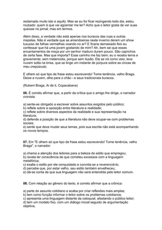 reclamado muito isto e aquilo. Mas se eu for ficar rezingando todo dia, estou
roubado: quem é que vai agüentar me ler? Acho que o leitor gosta de ver suas
queixas no jornal, mas em termos.

Além disso, a verdade não está apenas nos buracos das ruas e outras
mazelas. Não é verdade que as amendoeiras neste inverno deram um show
luxuoso de folhas vermelhas voando no ar? E ficaria demasiado feio eu
confessar que há uma jovem gostando de mim? Ah, bem sei que esses
encantamentos de moça por um senhor maduro duram pouco. São caprichos
de certa fase. Mas que importa? Esse carinho me faz bem; eu o recebo terna e
gravemente; sem melancolia, porque sem ilusão. Ele se irá como veio, leve
nuvem solta na brisa, que se tinge um instante de púrpura sobre as cinzas de
meu crepúsculo.

E olhem só que tipo de frase estou escrevendo! Tome tenência, velho Braga.
Deixe a nuvem, olhe para o chão - e seus tradicionais buracos.

(Rubem Braga, Ai de ti, Copacabana)

06. É correto afirmar que, a partir da crítica que o amigo lhe dirige, o narrador
cronista:

a) sente-se obrigado a escrever sobre assuntos exigidos pelo público;
b) reflete sobre a oposição entre literatura e realidade;
c) reflete sobre diversos aspectos da realidade e sua representação na
literatura;
d) defende a posição de que a literatura não deve ocupar-se com problemas
sociais;
e) sente que deve mudar seus temas, pois sua escrita não está acompanhando
os novos tempos.


07. Em "E olhem só que tipo de frase estou escrevendo! Tome tenência, velho
Braga", o narrador:

a) chama a atenção dos leitores para a beleza do estilo que empregou;
b) revela ter consciência de que cometeu excessos com a linguagem
metafórica;
c) exalta o estilo por ele conquistado e convida-se a reverenciá-lo;
d) percebe que, por estar velho, seu estilo também envelheceu;
e) dá-se conta de que sua linguagem não será entendida pelo leitor comum.


08. Com relação ao gênero do texto, é correto afirmar que a crônica:

a) parte do assunto cotidiano e acaba por criar reflexões mais amplas;
b) tem como função informar o leitor sobre os problemas cotidianos;
c) apresenta uma linguagem distante da coloquial, afastando o público leitor;
d) tem um modelo fixo, com um diálogo inicial seguido de argumentação
objetiva;
 