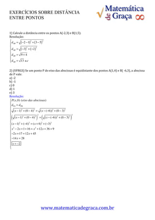 EXERCÍCIOS SOBRE DISTÂNCIA
ENTRE PONTOS


1)	
  Calcule	
  a	
  distância	
  entre	
  os	
  pontos	
  A(-­‐2,3)	
  e	
  B(1,5).	
  
Resolução:	
  
⎧ d = ( −2 −1)2 + (3 − 5)2
⎪ AB
⎪
⎪ d AB = ( −3) + ( −2 )
                      2       2

⎨                                      	
  
⎪ d AB = 9 + 4
⎪
⎪ d AB = 13 u.c
⎩

2)	
  (UFRGS)	
  Se	
  um	
  ponto	
  P	
  do	
  eixo	
  das	
  abscissas	
  é	
  equidistante	
  dos	
  pontos	
  A(1,4)	
  e	
  B(	
  -­‐6,3),	
  a	
  abscissa	
  
de	
  P	
  vale:
a)	
  -­‐2	
  
b)	
  -­‐1	
  
c)	
  0	
  
d)	
  1	
          	
  
e)	
  3	
  
Resolução:	
  
   ⎧ P(x,0) (eixo das abscissas)
   ⎪d = d
   ⎪ PA          PB

   ⎪ (x − 1)2 + (0 − 4)2 = (x − (−6))2 + (0 − 3)2
   ⎪
  (                              ) (
   ⎪ (x − 1)2 + (0 − 4)2 2 = (x − (−6))2 + (0 − 3)2 2
   ⎪                                                                       )
   ⎪
   ⎨(x − 1) + (−4) = (x + 6) + (−3)
               2        2         2               2

   ⎪ x 2 − 2x + 1+ 16 = x 2 + 12x + 36 + 9
   ⎪
   ⎪−2x + 17 = 12x + 45
   ⎪
   ⎪−14x = 28
   ⎪ x = −2                                                                 	
  
   ⎪
   ⎩
	
  
	
  
	
  
	
  
	
  
	
  
	
  
	
  
	
  
	
  
	
  
	
  
	
  
	
  

                                      www.matematicadegraca.com.br	
  	
  
 