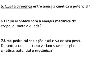 5. Qual a diferença entre energia cinética e potencial?
6.O que acontece com a energia mecânica do
corpo, durante a queda?
7.Uma pedra cai sob ação exclusiva de seu peso.
Durante a queda, como variam suas energias
cinética, potencial e mecânica?
 
