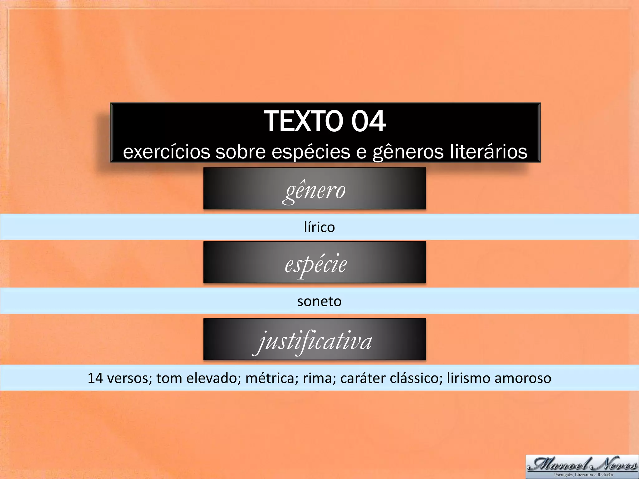 TEXTO 04
     exercícios sobre espécies e gêneros literários
                              gênero
                                 lírico

                              espécie
                                soneto

                          justificativa
14 versos; tom elevado; métrica; rima; caráter clássico; lirismo amoroso
 