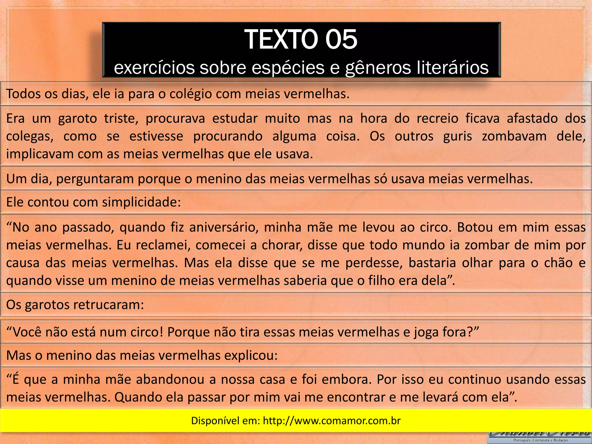 TEXTO 05
                 exercícios sobre espécies e gêneros literários
Todos os dias, ele ia para o colégio com meias vermelhas.
Era um garoto triste, procurava estudar muito mas na hora do recreio ficava afastado dos
colegas, como se estivesse procurando alguma coisa. Os outros guris zombavam dele,
implicavam com as meias vermelhas que ele usava.
Um dia, perguntaram porque o menino das meias vermelhas só usava meias vermelhas.
Ele contou com simplicidade:
“No ano passado, quando fiz aniversário, minha mãe me levou ao circo. Botou em mim essas
meias vermelhas. Eu reclamei, comecei a chorar, disse que todo mundo ia zombar de mim por
causa das meias vermelhas. Mas ela disse que se me perdesse, bastaria olhar para o chão e
quando visse um menino de meias vermelhas saberia que o filho era dela”.
Os garotos retrucaram:
“Você não está num circo! Porque não tira essas meias vermelhas e joga fora?”
Mas o menino das meias vermelhas explicou:
“É que a minha mãe abandonou a nossa casa e foi embora. Por isso eu continuo usando essas
meias vermelhas. Quando ela passar por mim vai me encontrar e me levará com ela”.
                               Disponível em: http://www.comamor.com.br
 