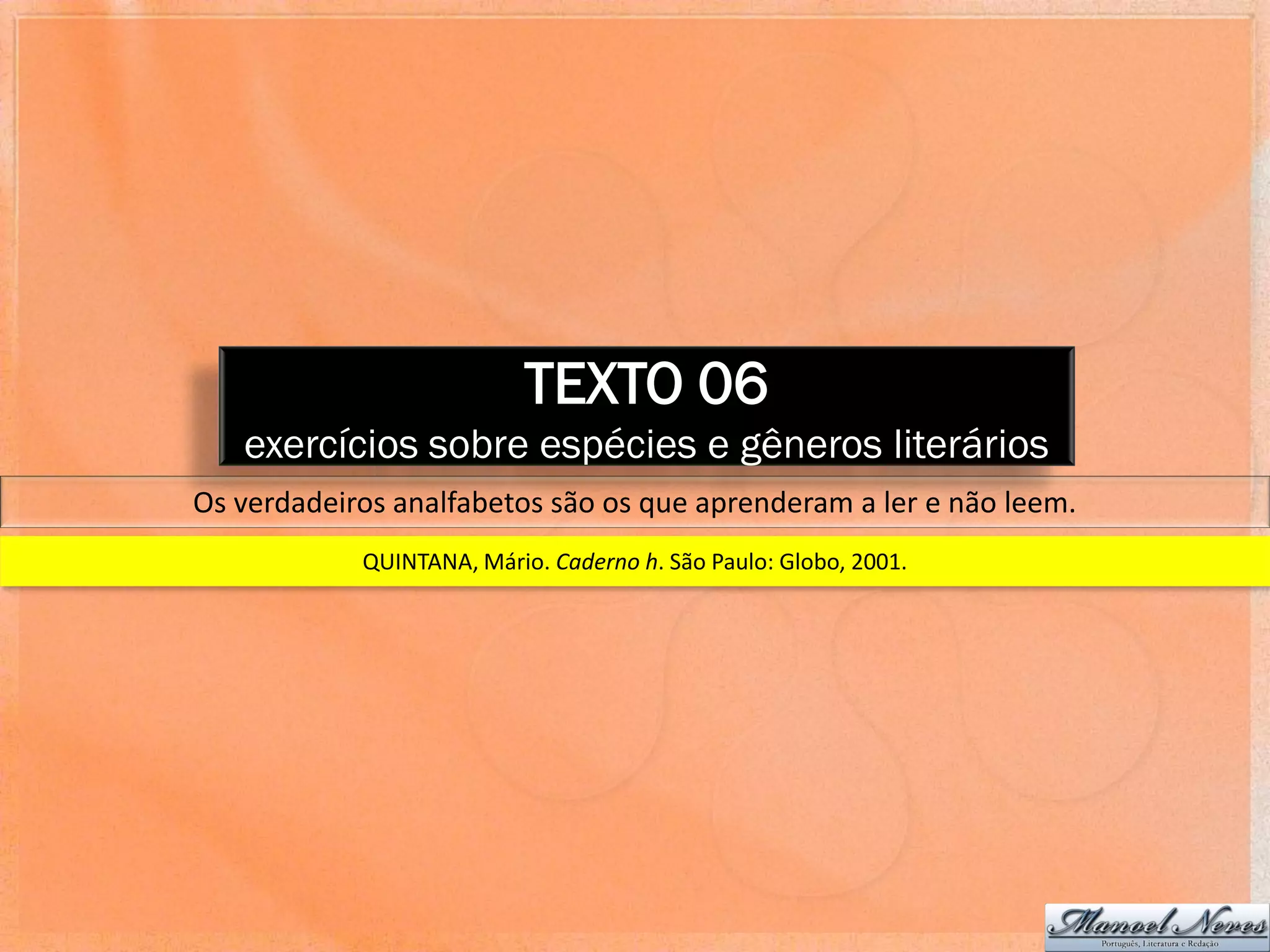 TEXTO 06
   exercícios sobre espécies e gêneros literários
Os verdadeiros analfabetos são os que aprenderam a ler e não leem.
            QUINTANA, Mário. Caderno h. São Paulo: Globo, 2001.
 