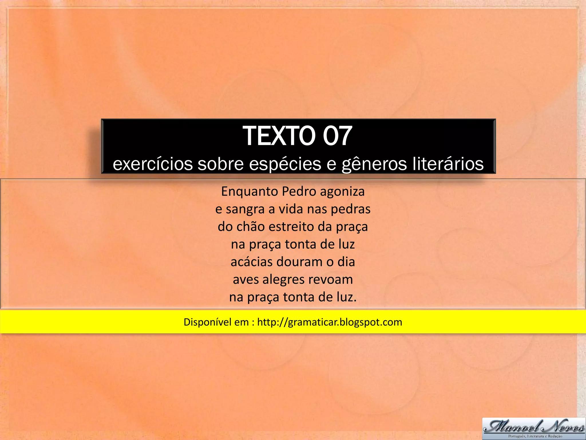 TEXTO 07
exercícios sobre espécies e gêneros literários
               Enquanto Pedro agoniza
              e sangra a vida nas pedras
              do chão estreito da praça
                 na praça tonta de luz
                 acácias douram o dia
                 aves alegres revoam
                 na praça tonta de luz.
        Disponível em : http://gramaticar.blogspot.com
 