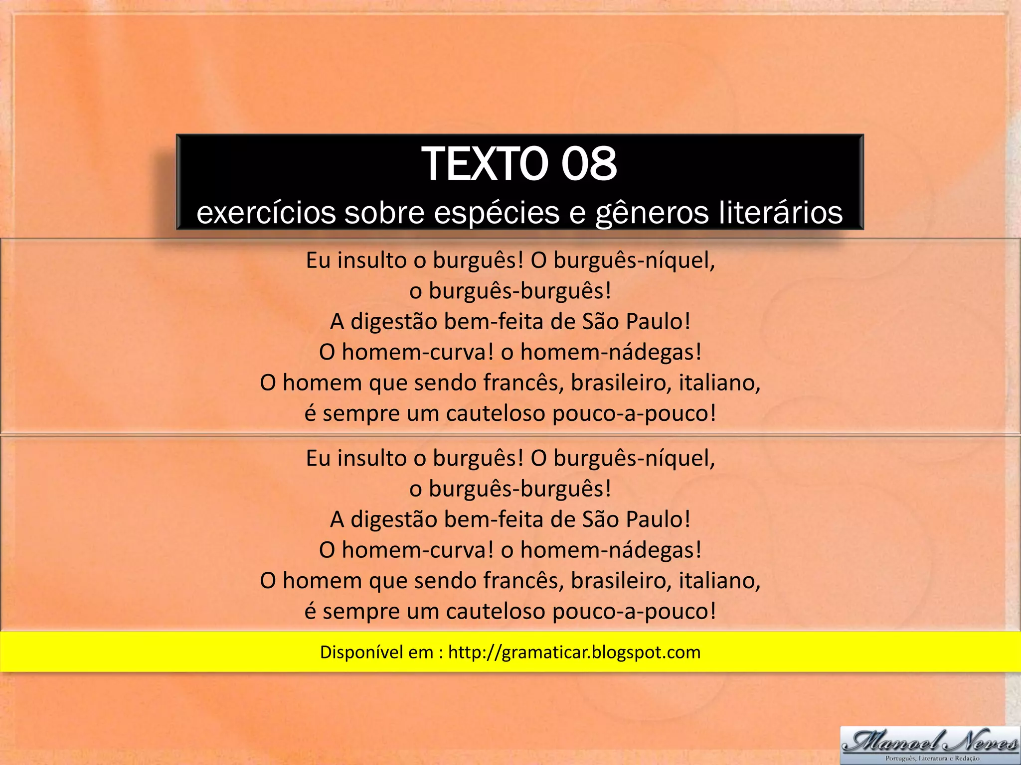 TEXTO 08
exercícios sobre espécies e gêneros literários
        Eu insulto o burguês! O burguês-níquel,
                   o burguês-burguês!
           A digestão bem-feita de São Paulo!
         O homem-curva! o homem-nádegas!
    O homem que sendo francês, brasileiro, italiano,
        é sempre um cauteloso pouco-a-pouco!
        Eu insulto o burguês! O burguês-níquel,
                   o burguês-burguês!
           A digestão bem-feita de São Paulo!
         O homem-curva! o homem-nádegas!
    O homem que sendo francês, brasileiro, italiano,
        é sempre um cauteloso pouco-a-pouco!
         Disponível em : http://gramaticar.blogspot.com
 