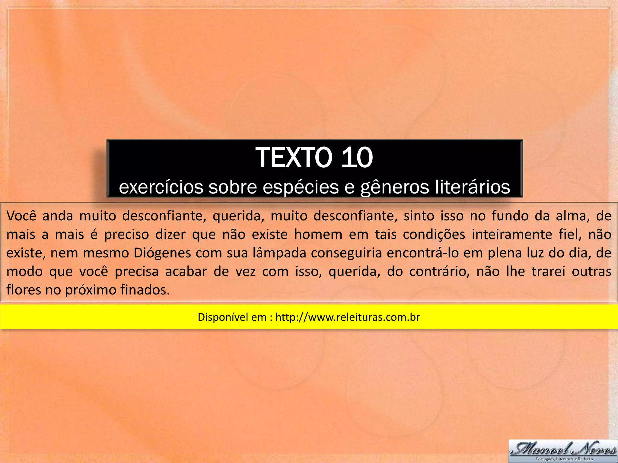 TEXTO 10
                exercícios sobre espécies e gêneros literários
Você anda muito desconfiante, querida, muito desconfiante, sinto isso no fundo da alma, de
mais a mais é preciso dizer que não existe homem em tais condições inteiramente fiel, não
existe, nem mesmo Diógenes com sua lâmpada conseguiria encontrá-lo em plena luz do dia, de
modo que você precisa acabar de vez com isso, querida, do contrário, não lhe trarei outras
flores no próximo finados.
                            Disponível em : http://www.releituras.com.br
 