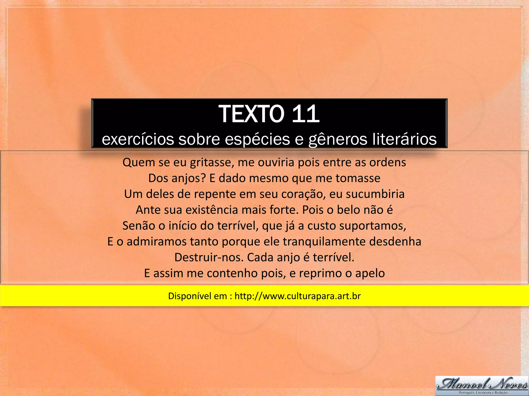 TEXTO 11
exercícios sobre espécies e gêneros literários
   Quem se eu gritasse, me ouviria pois entre as ordens
       Dos anjos? E dado mesmo que me tomasse
   Um deles de repente em seu coração, eu sucumbiria
     Ante sua existência mais forte. Pois o belo não é
   Senão o início do terrível, que já a custo suportamos,
E o admiramos tanto porque ele tranquilamente desdenha
            Destruir-nos. Cada anjo é terrível.
      E assim me contenho pois, e reprimo o apelo
           Disponível em : http://www.culturapara.art.br
 