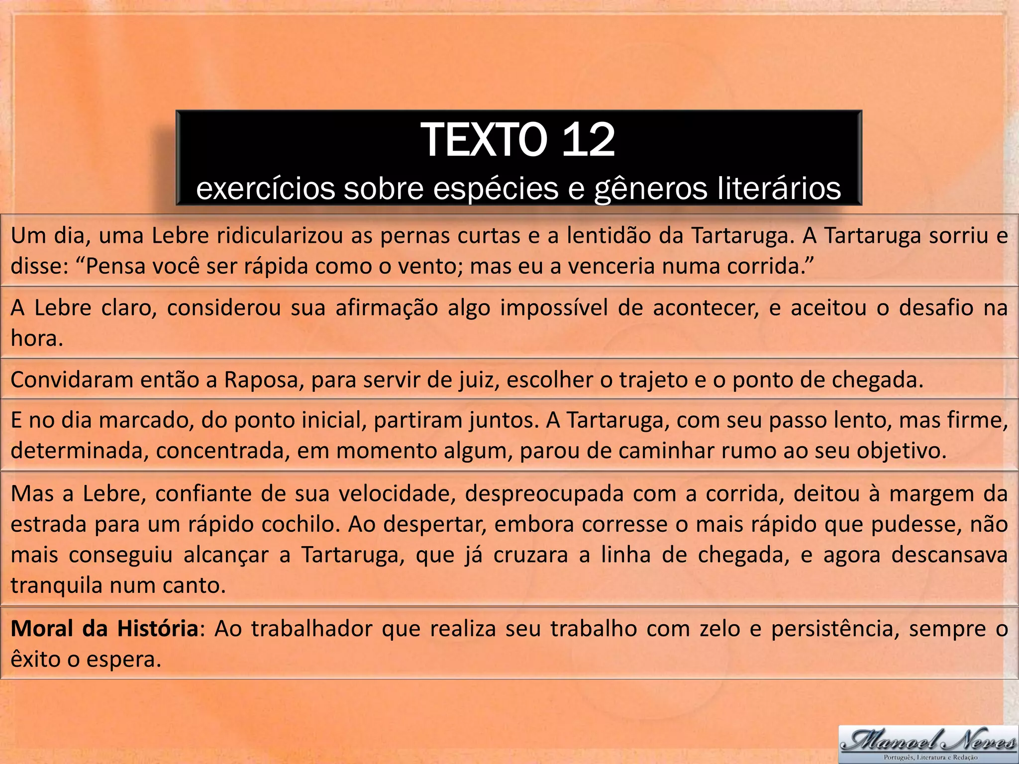 TEXTO 12
                  exercícios sobre espécies e gêneros literários
Um dia, uma Lebre ridicularizou as pernas curtas e a lentidão da Tartaruga. A Tartaruga sorriu e
disse: “Pensa você ser rápida como o vento; mas eu a venceria numa corrida.”
A Lebre claro, considerou sua afirmação algo impossível de acontecer, e aceitou o desafio na
hora.
Convidaram então a Raposa, para servir de juiz, escolher o trajeto e o ponto de chegada.
E no dia marcado, do ponto inicial, partiram juntos. A Tartaruga, com seu passo lento, mas firme,
determinada, concentrada, em momento algum, parou de caminhar rumo ao seu objetivo.
Mas a Lebre, confiante de sua velocidade, despreocupada com a corrida, deitou à margem da
estrada para um rápido cochilo. Ao despertar, embora corresse o mais rápido que pudesse, não
mais conseguiu alcançar a Tartaruga, que já cruzara a linha de chegada, e agora descansava
tranquila num canto.
Moral da História: Ao trabalhador que realiza seu trabalho com zelo e persistência, sempre o
êxito o espera.
 