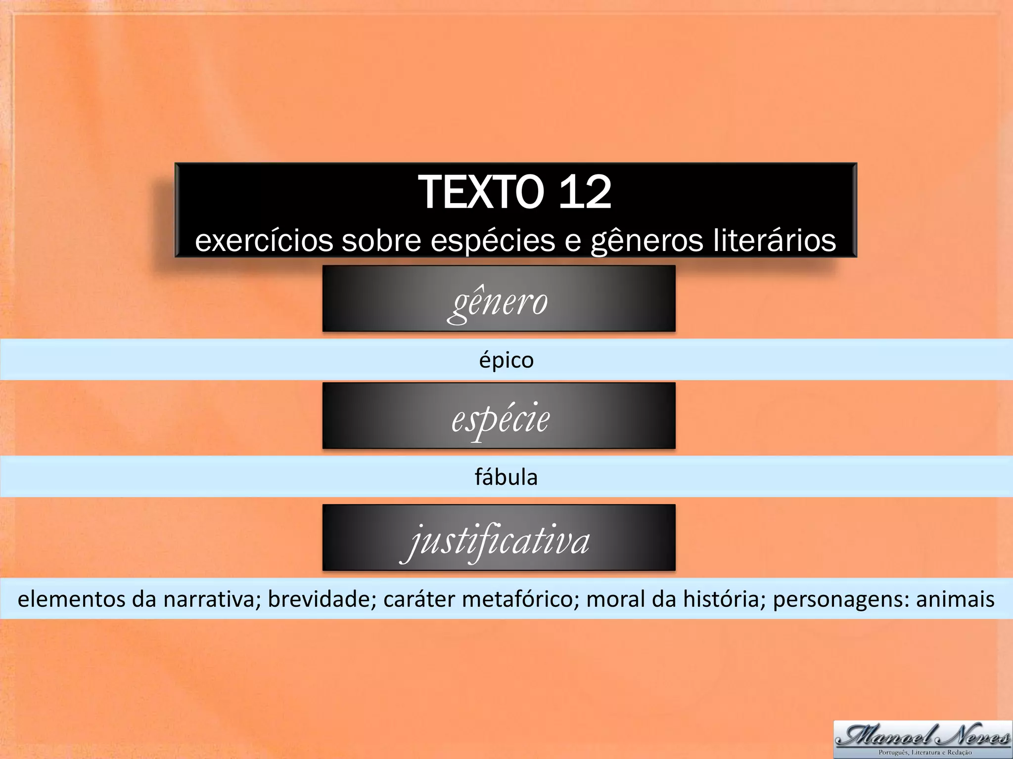 TEXTO 12
                 exercícios sobre espécies e gêneros literários
                                         gênero
                                            épico

                                         espécie
                                           fábula

                                     justificativa
elementos da narrativa; brevidade; caráter metafórico; moral da história; personagens: animais
 