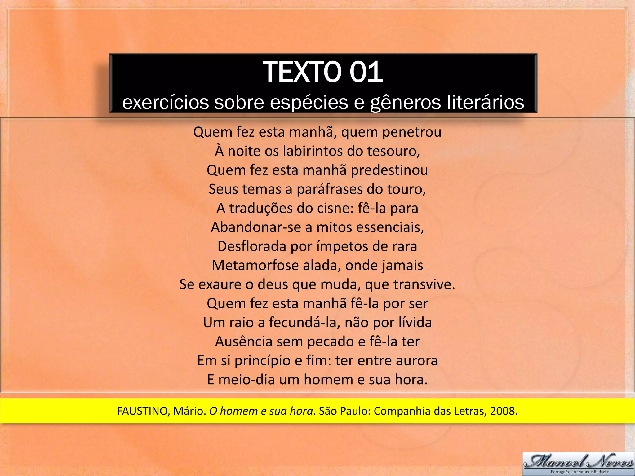 TEXTO 01
exercícios sobre espécies e gêneros literários
             Quem fez esta manhã, quem penetrou
                 À noite os labirintos do tesouro,
               Quem fez esta manhã predestinou
                Seus temas a paráfrases do touro,
                 A traduções do cisne: fê-la para
                Abandonar-se a mitos essenciais,
                 Desflorada por ímpetos de rara
                Metamorfose alada, onde jamais
           Se exaure o deus que muda, que transvive.
               Quem fez esta manhã fê-la por ser
               Um raio a fecundá-la, não por lívida
                 Ausência sem pecado e fê-la ter
              Em si princípio e fim: ter entre aurora
               E meio-dia um homem e sua hora.
FAUSTINO, Mário. O homem e sua hora. São Paulo: Companhia das Letras, 2008.
 