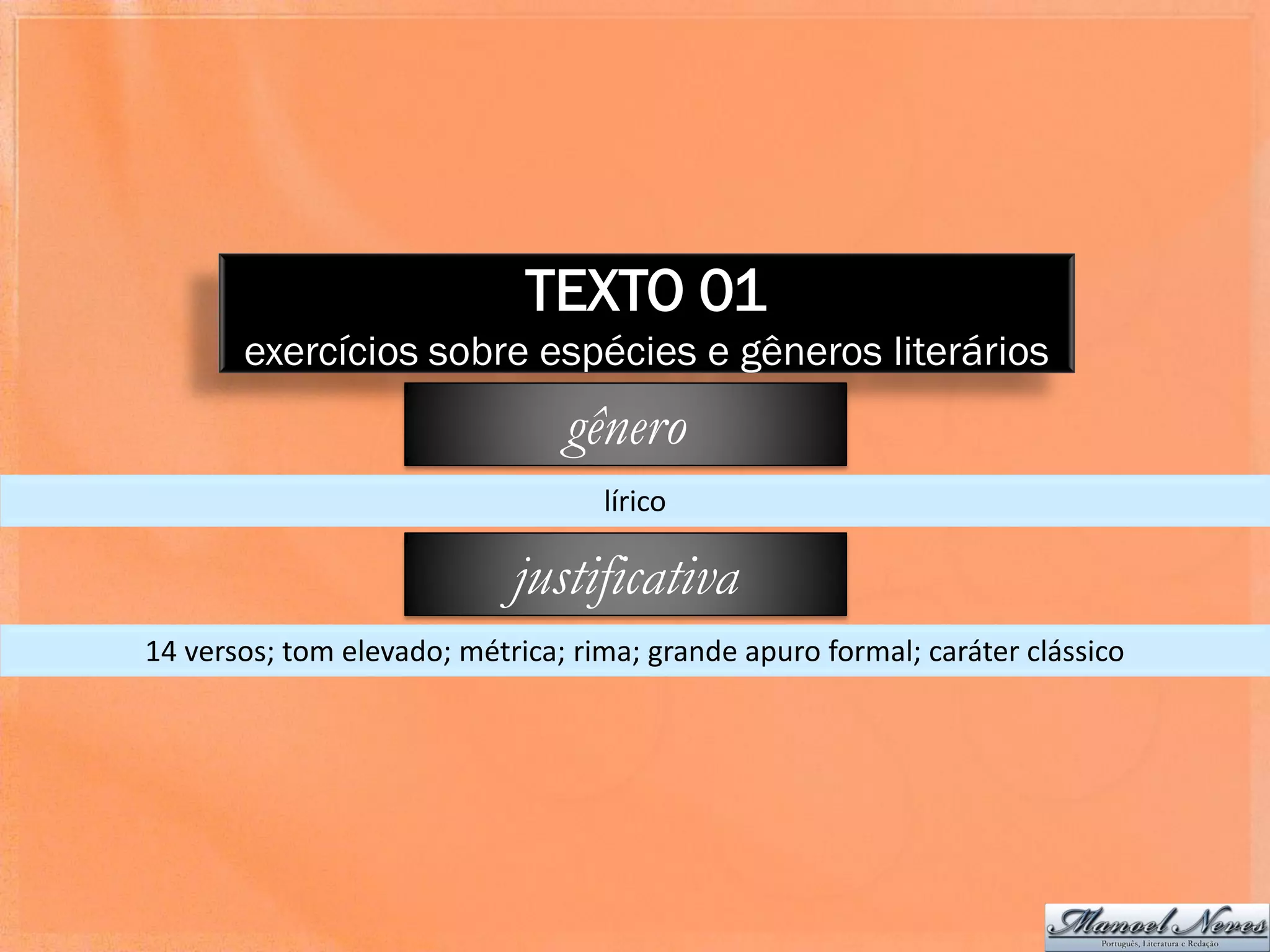 TEXTO 01
       exercícios sobre espécies e gêneros literários
                                gênero
                                   lírico

                            justificativa
14 versos; tom elevado; métrica; rima; grande apuro formal; caráter clássico
 