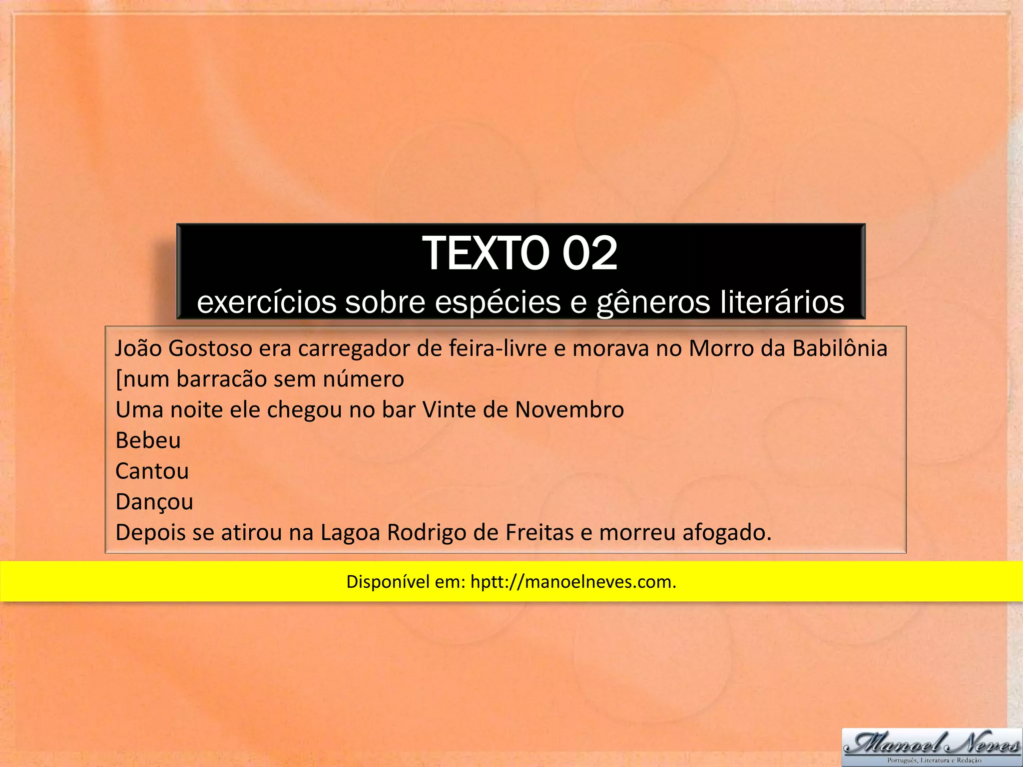 TEXTO 02
       exercícios sobre espécies e gêneros literários
João Gostoso era carregador de feira-livre e morava no Morro da Babilônia
[num barracão sem número
Uma noite ele chegou no bar Vinte de Novembro
Bebeu
Cantou
Dançou
Depois se atirou na Lagoa Rodrigo de Freitas e morreu afogado.
                     Disponível em: hptt://manoelneves.com.
 