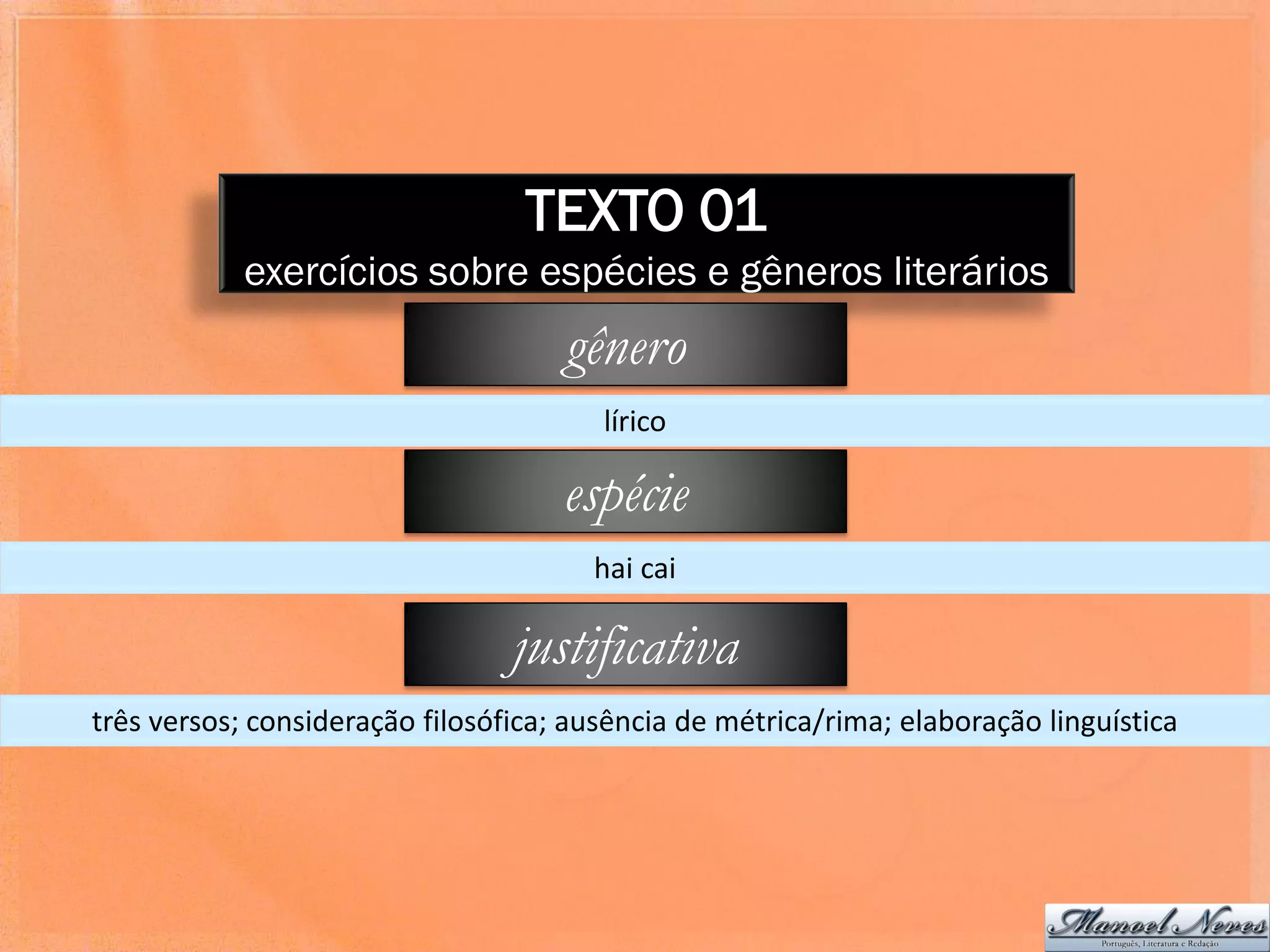 TEXTO 01
            exercícios sobre espécies e gêneros literários
                                     gênero
                                        lírico

                                     espécie
                                       hai cai

                                 justificativa
três versos; consideração filosófica; ausência de métrica/rima; elaboração linguística
 