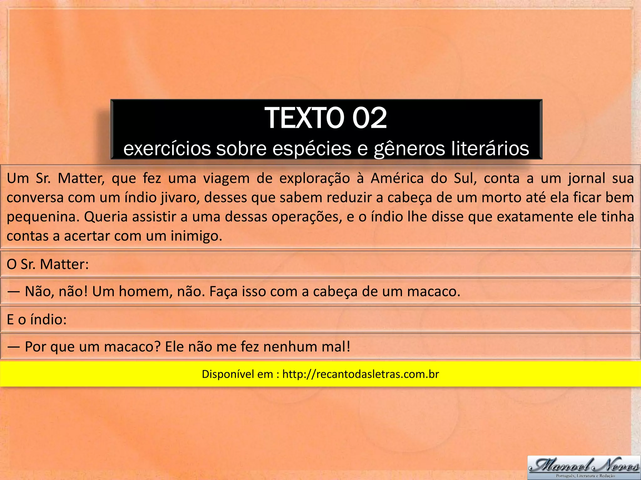 TEXTO 02
                 exercícios sobre espécies e gêneros literários
Um Sr. Matter, que fez uma viagem de exploração à América do Sul, conta a um jornal sua
conversa com um índio jivaro, desses que sabem reduzir a cabeça de um morto até ela ficar bem
pequenina. Queria assistir a uma dessas operações, e o índio lhe disse que exatamente ele tinha
contas a acertar com um inimigo.
O Sr. Matter:
― Não, não! Um homem, não. Faça isso com a cabeça de um macaco.
E o índio:
― Por que um macaco? Ele não me fez nenhum mal!
                             Disponível em : http://recantodasletras.com.br
 