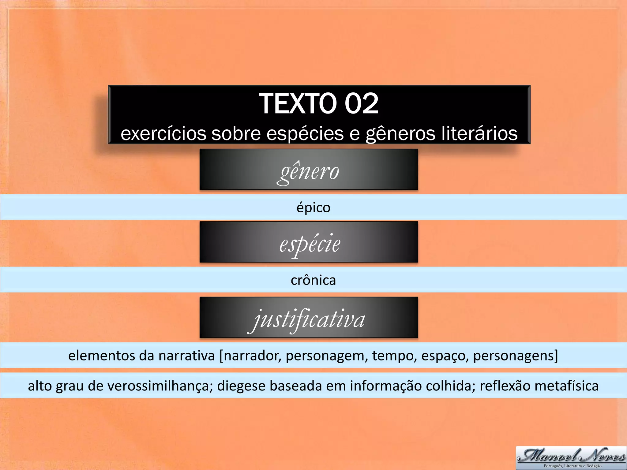 TEXTO 02
              exercícios sobre espécies e gêneros literários
                                      gênero
                                         épico

                                      espécie
                                        crônica

                                  justificativa
      elementos da narrativa [narrador, personagem, tempo, espaço, personagens]
alto grau de verossimilhança; diegese baseada em informação colhida; reflexão metafísica
 